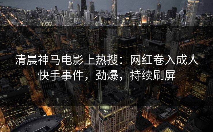 清晨神马电影上热搜：网红卷入成人快手事件，劲爆，持续刷屏