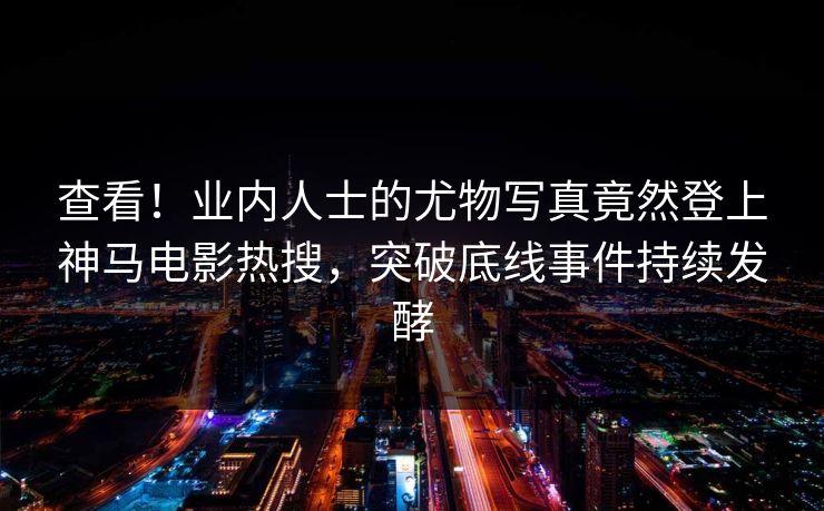查看！业内人士的尤物写真竟然登上神马电影热搜，突破底线事件持续发酵