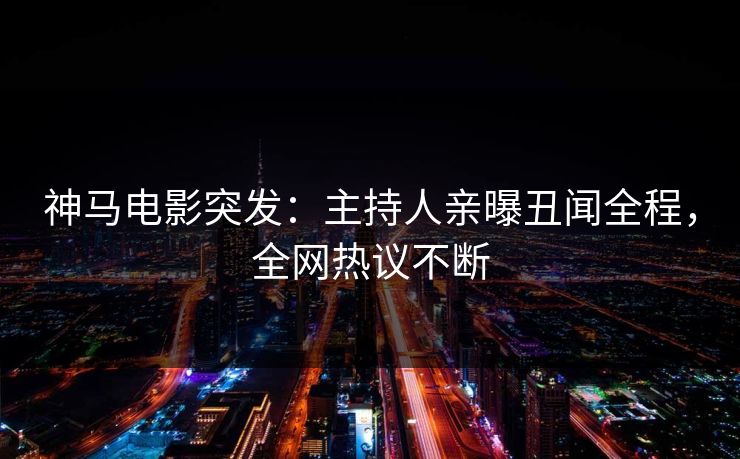 神马电影突发：主持人亲曝丑闻全程，全网热议不断