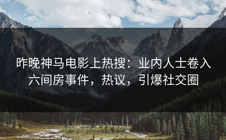 昨晚神马电影上热搜：业内人士卷入六间房事件，热议，引爆社交圈