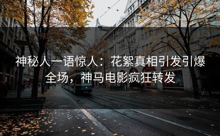 神秘人一语惊人：花絮真相引发引爆全场，神马电影疯狂转发