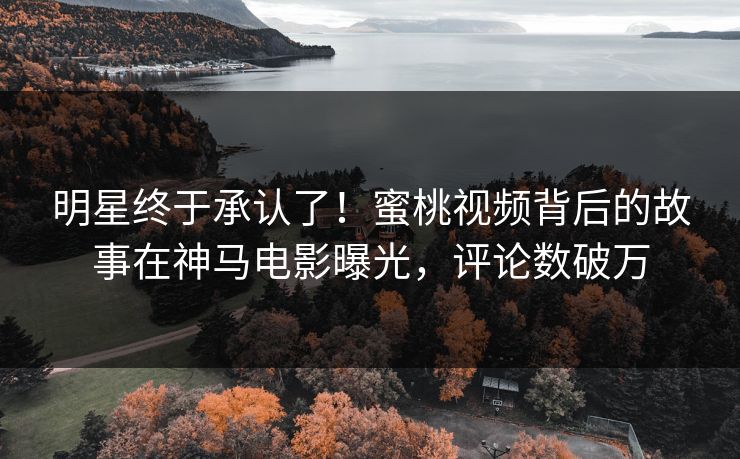 明星终于承认了！蜜桃视频背后的故事在神马电影曝光，评论数破万