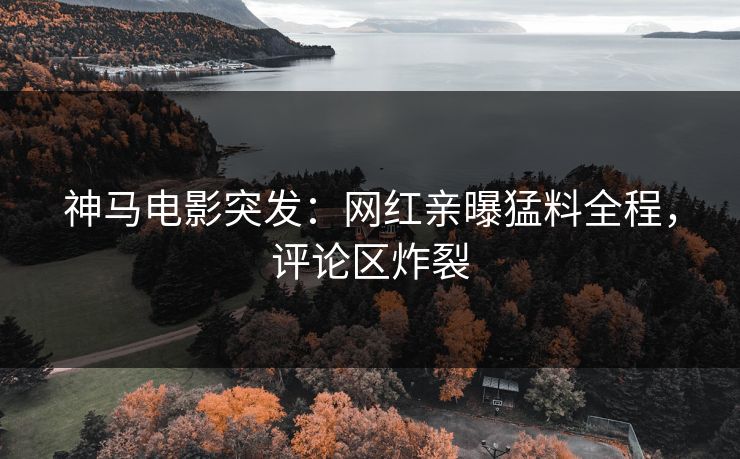 神马电影突发：网红亲曝猛料全程，评论区炸裂