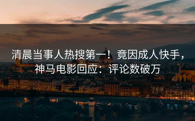 清晨当事人热搜第一！竟因成人快手，神马电影回应：评论数破万