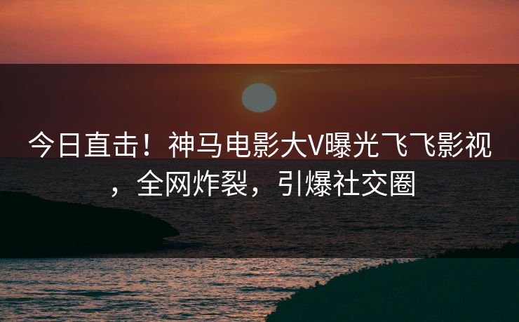今日直击！神马电影大V曝光飞飞影视，全网炸裂，引爆社交圈