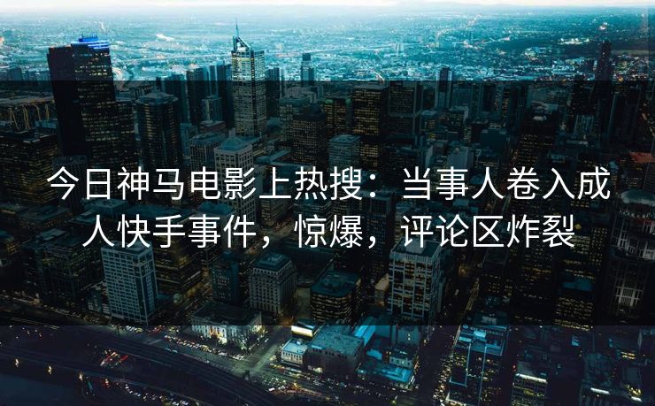 今日神马电影上热搜：当事人卷入成人快手事件，惊爆，评论区炸裂