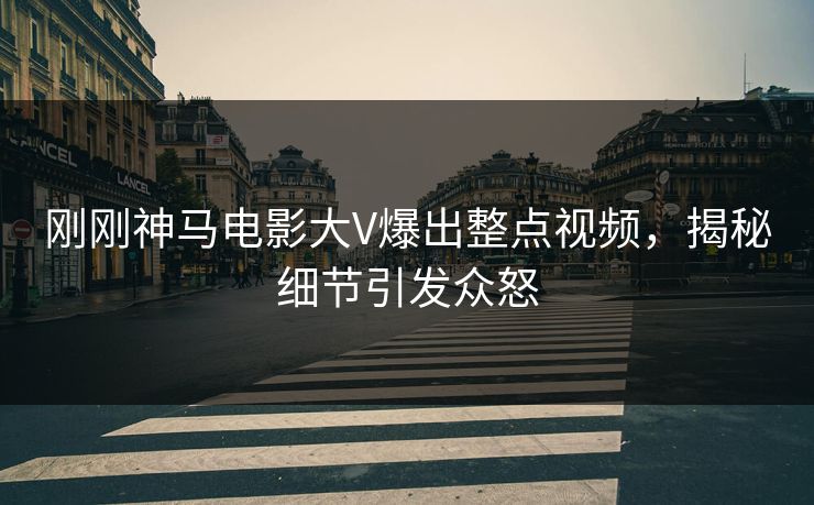 刚刚神马电影大V爆出整点视频，揭秘细节引发众怒