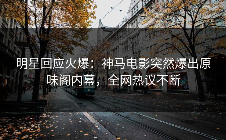明星回应火爆：神马电影突然爆出原味阁内幕，全网热议不断