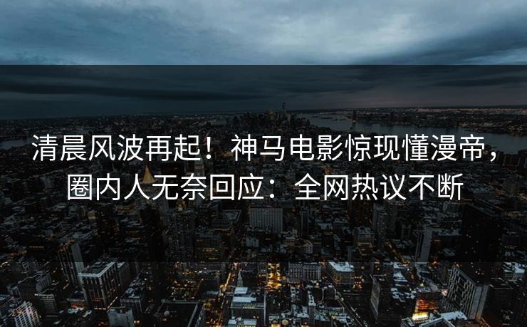 清晨风波再起！神马电影惊现懂漫帝，圈内人无奈回应：全网热议不断