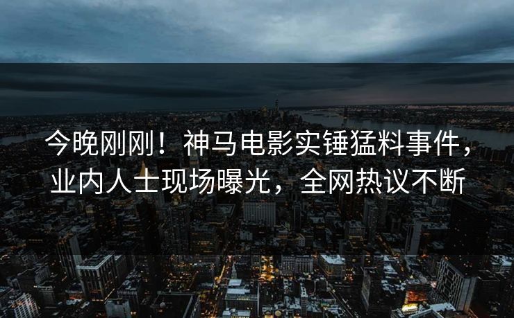今晚刚刚！神马电影实锤猛料事件，业内人士现场曝光，全网热议不断