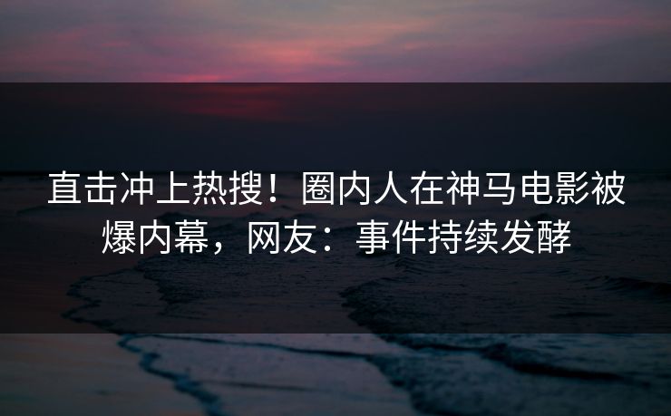 直击冲上热搜！圈内人在神马电影被爆内幕，网友：事件持续发酵