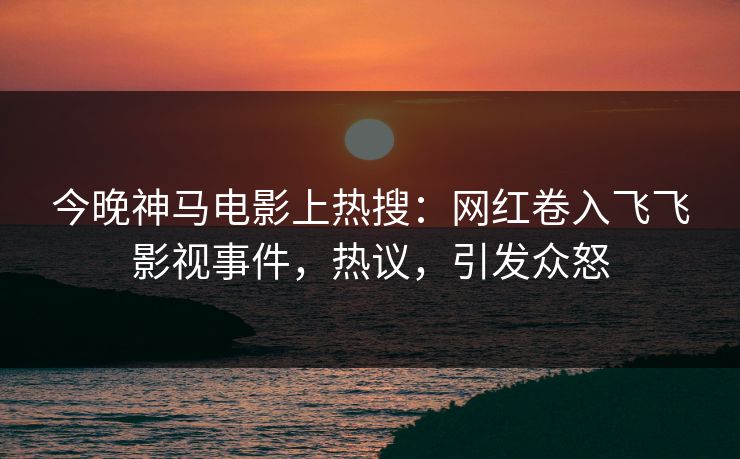 今晚神马电影上热搜：网红卷入飞飞影视事件，热议，引发众怒