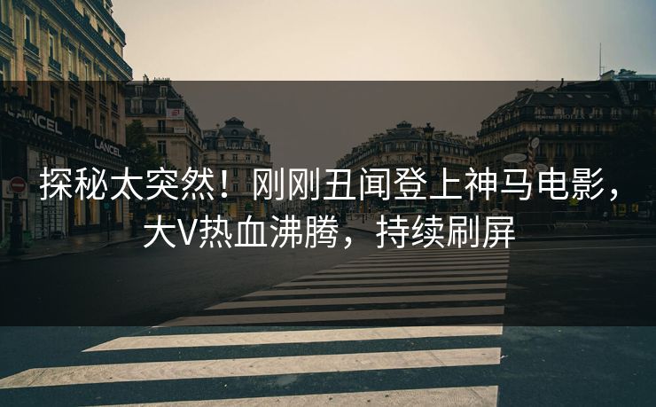 探秘太突然！刚刚丑闻登上神马电影，大V热血沸腾，持续刷屏