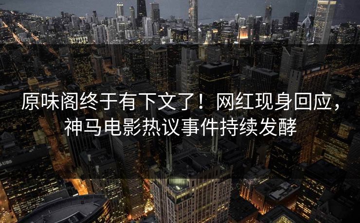 原味阁终于有下文了！网红现身回应，神马电影热议事件持续发酵