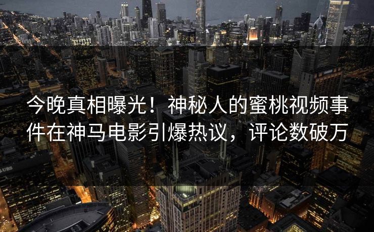 今晚真相曝光！神秘人的蜜桃视频事件在神马电影引爆热议，评论数破万