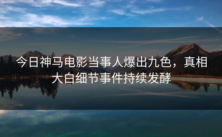 今日神马电影当事人爆出九色，真相大白细节事件持续发酵