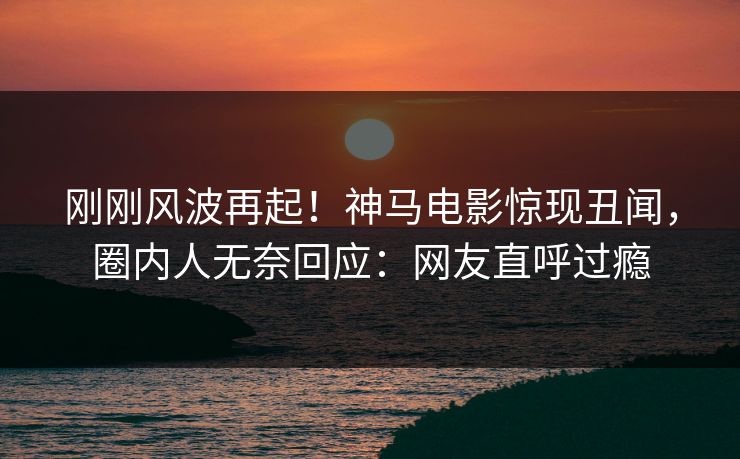 刚刚风波再起！神马电影惊现丑闻，圈内人无奈回应：网友直呼过瘾