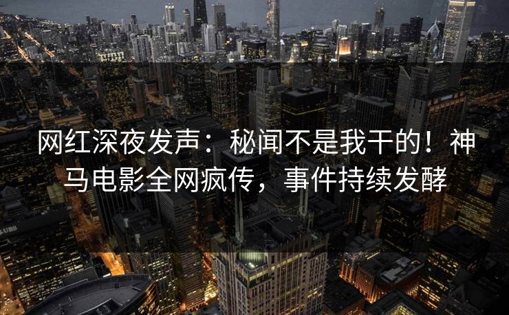 网红深夜发声：秘闻不是我干的！神马电影全网疯传，事件持续发酵