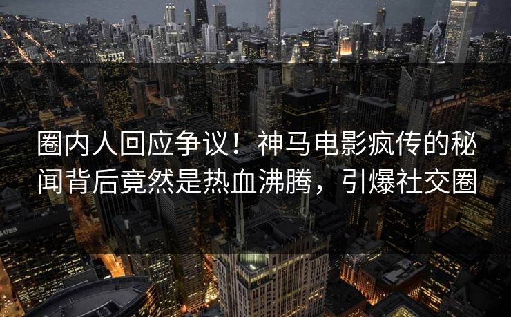 圈内人回应争议！神马电影疯传的秘闻背后竟然是热血沸腾，引爆社交圈