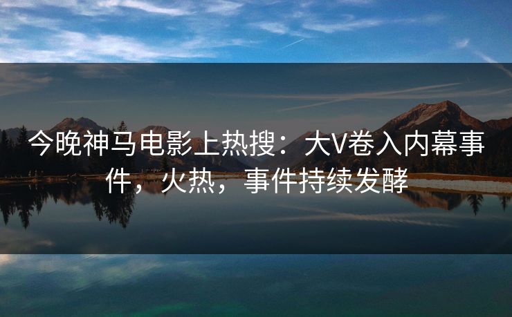 今晚神马电影上热搜：大V卷入内幕事件，火热，事件持续发酵