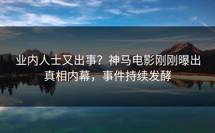 业内人士又出事？神马电影刚刚曝出真相内幕，事件持续发酵
