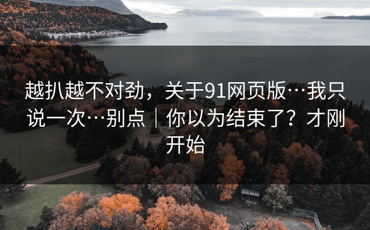越扒越不对劲，关于91网页版…我只说一次…别点｜你以为结束了？才刚开始