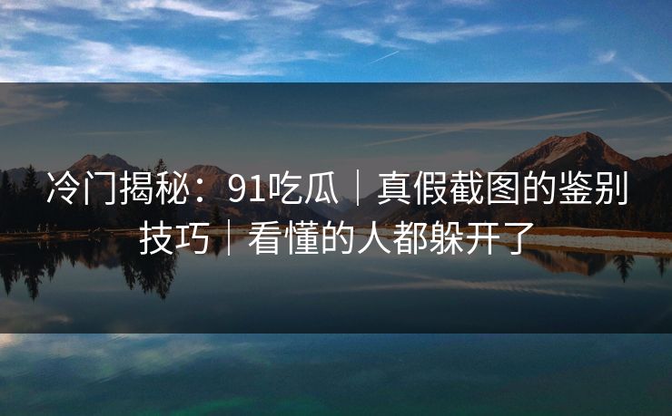冷门揭秘：91吃瓜｜真假截图的鉴别技巧｜看懂的人都躲开了